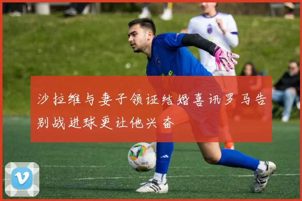 沙拉维与妻子领证结婚喜讯罗马告别战进球更让他兴奋