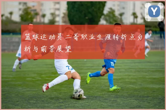 篮球运动员二哥职业生涯转折点分析与前景展望
