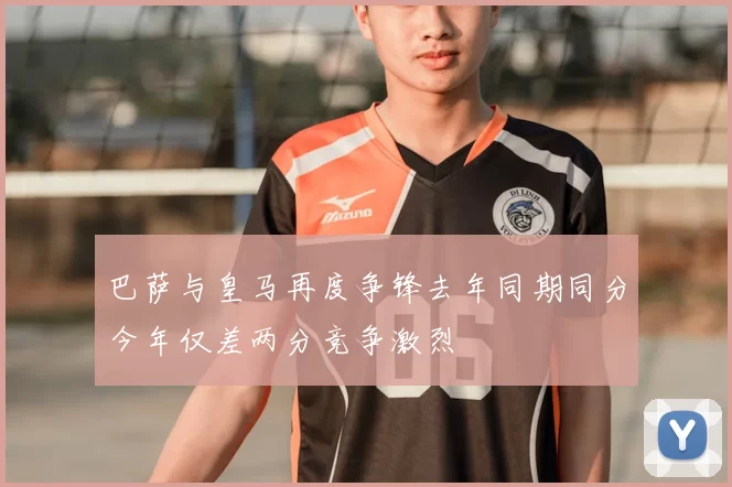巴萨与皇马再度争锋去年同期同分今年仅差两分竞争激烈
