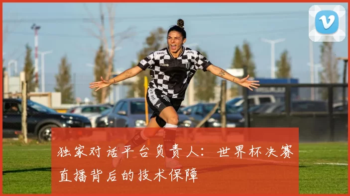 独家对话平台负责人：世界杯决赛直播背后的技术保障