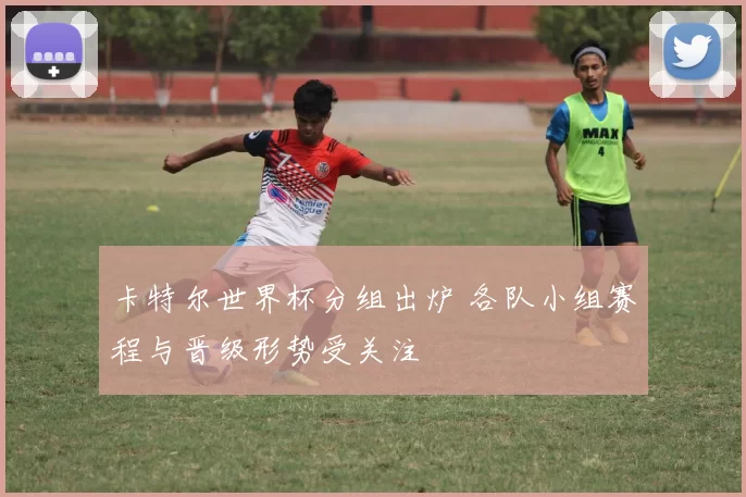 卡特尔世界杯分组出炉 各队小组赛程与晋级形势受关注