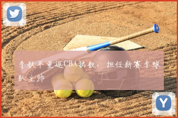 李秋平重返CBA执教,担任新赛季球队主帅