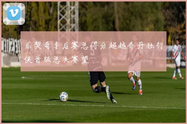 东契奇季后赛总得分超越乔丹独行侠晋级总决赛望