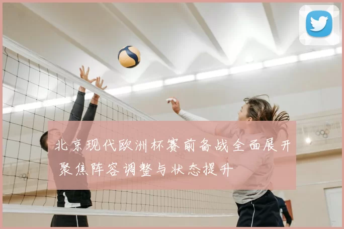 北京现代欧洲杯赛前备战全面展开 聚焦阵容调整与状态提升