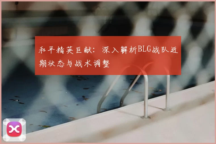 和平精英巨献:深入解析BLG战队近期状态与战术调整