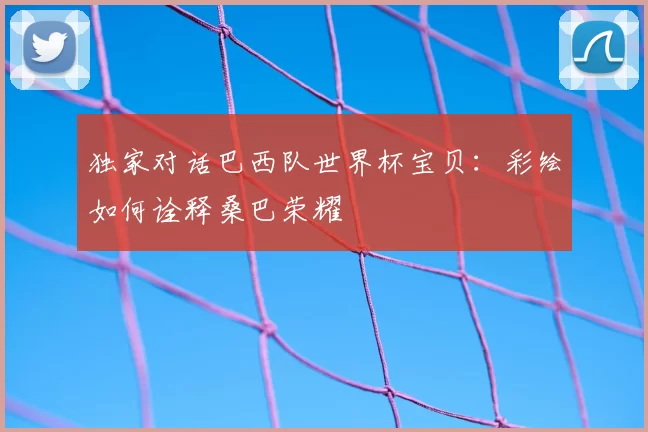 独家对话巴西队世界杯宝贝:彩绘如何诠释桑巴荣耀