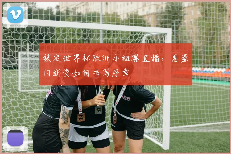 锁定世界杯欧洲小组赛直播,看豪门新贵如何书写序章