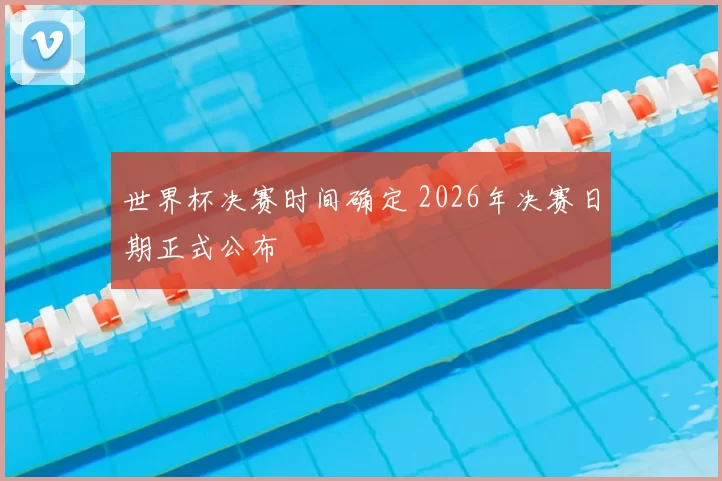 世界杯决赛时间确定 2026年决赛日期正式公布