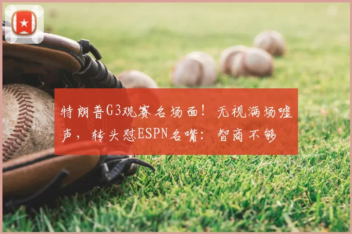 特朗普G3观赛名场面!无视满场嘘声,转头怼ESPN名嘴:智商不够