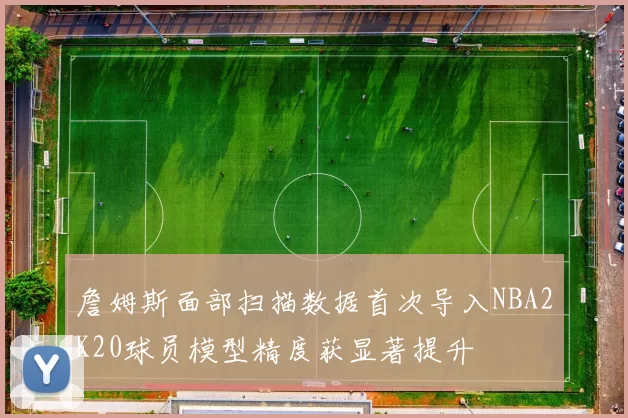 詹姆斯面部扫描数据首次导入NBA2K20球员模型精度获显著提升