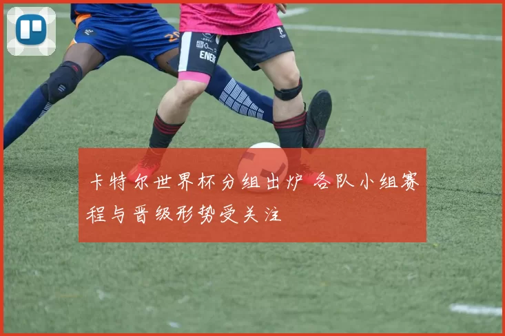 卡特尔世界杯分组出炉 各队小组赛程与晋级形势受关注