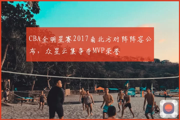 CBA全明星赛2017南北方对阵阵容公布,众星云集争夺MVP荣誉