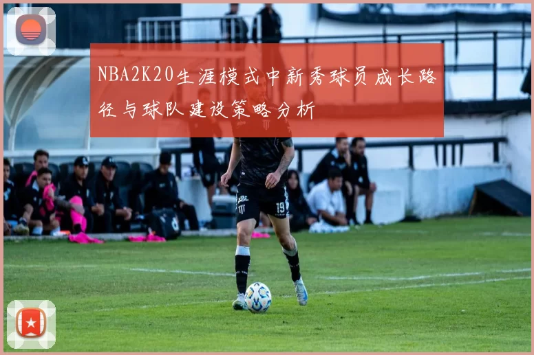 NBA2K20生涯模式中新秀球员成长路径与球队建设策略分析