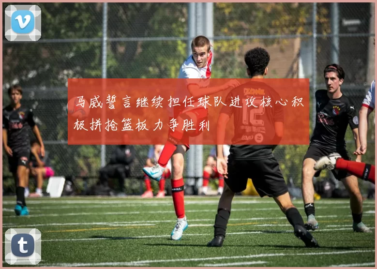 马威誓言继续担任球队进攻核心积极拼抢篮板力争胜利