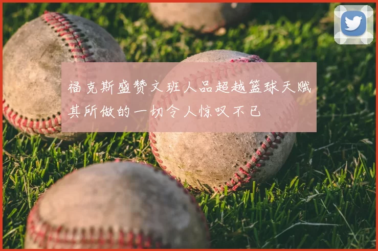 福克斯盛赞文班人品超越篮球天赋其所做的一切令人惊叹不已