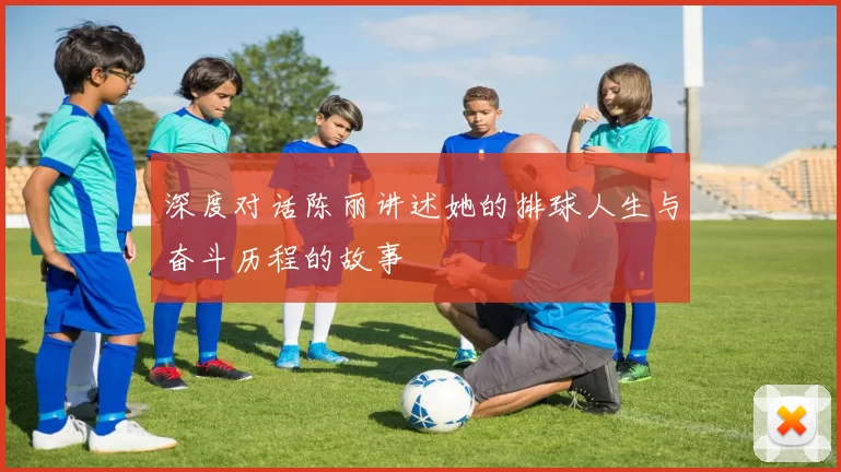 深度对话陈丽讲述她的排球人生与奋斗历程的故事