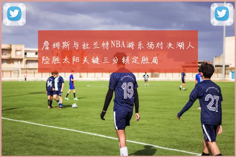 詹姆斯与杜兰特NBA游乐场对决湖人险胜太阳关键三分锁定胜局
