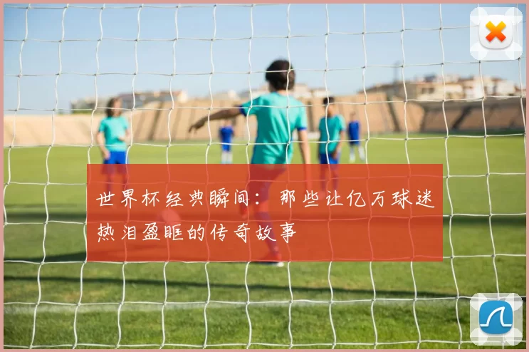 世界杯经典瞬间:那些让亿万球迷热泪盈眶的传奇故事