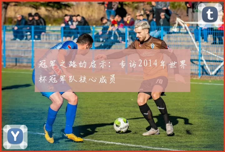 冠军之路的启示：专访2014年世界杯冠军队核心成员