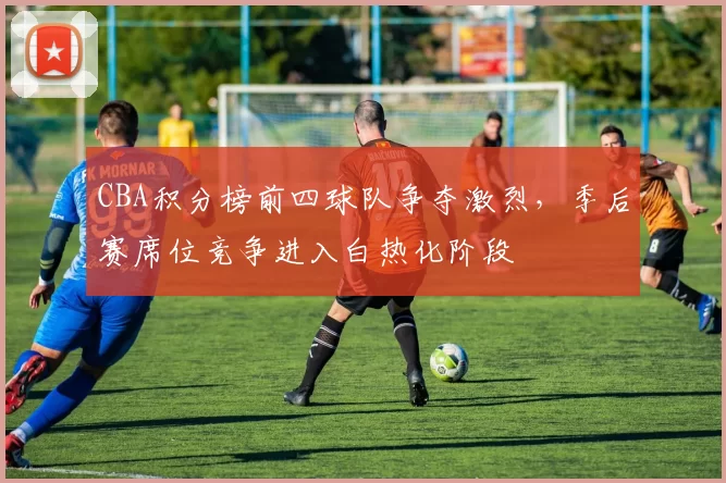 CBA积分榜前四球队争夺激烈,季后赛席位竞争进入白热化阶段