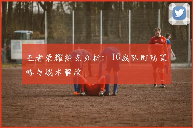 王者荣耀热点分析:IG战队盯防策略与战术解读