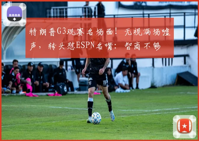 特朗普G3观赛名场面!无视满场嘘声,转头怼ESPN名嘴:智商不够