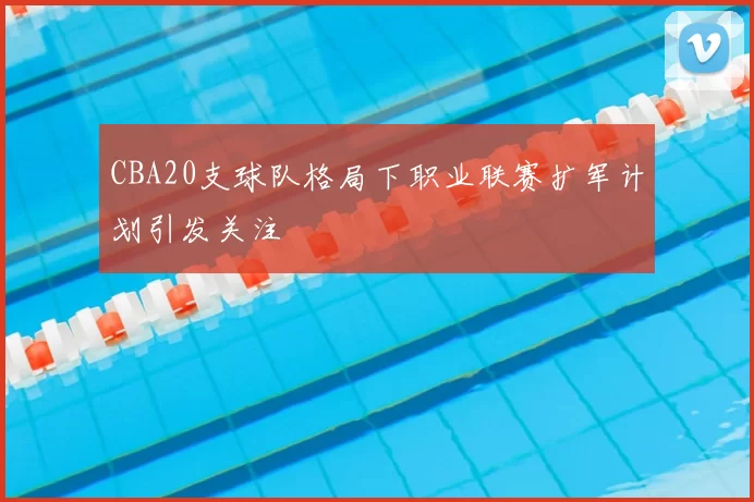 CBA20支球队格局下职业联赛扩军计划引发关注