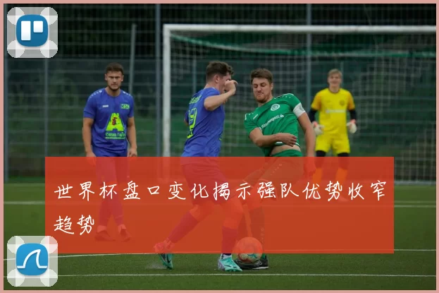 世界杯盘口变化揭示强队优势收窄趋势