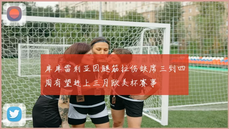 库库雷利亚因腿筋拉伤缺席三到四周有望赶上三月欧美杯赛事