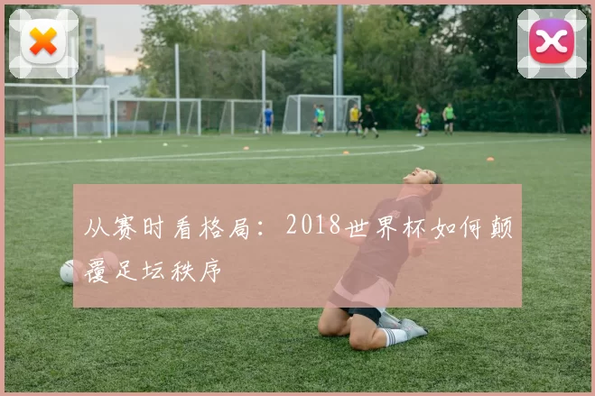 从赛时看格局:2018世界杯如何颠覆足坛秩序