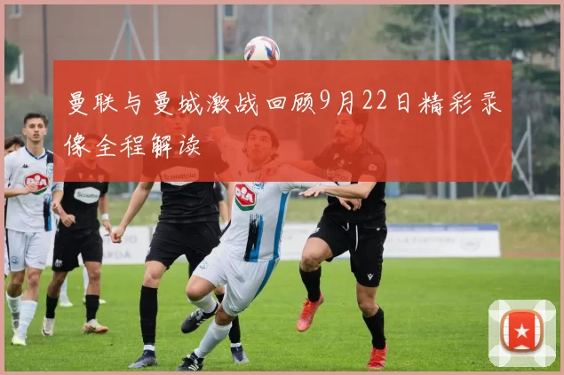曼联与曼城激战回顾9月22日精彩录像全程解读