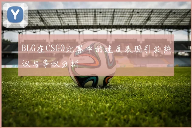 BLG在CSGO比赛中的速度表现引发热议与争议分析
