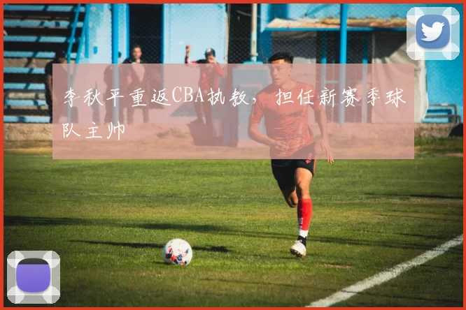 李秋平重返CBA执教，担任新赛季球队主帅