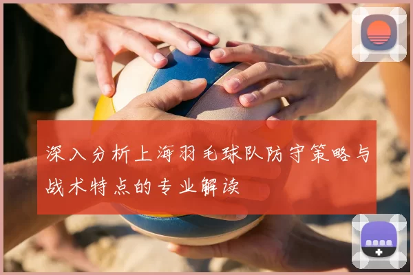 深入分析上海羽毛球队防守策略与战术特点的专业解读