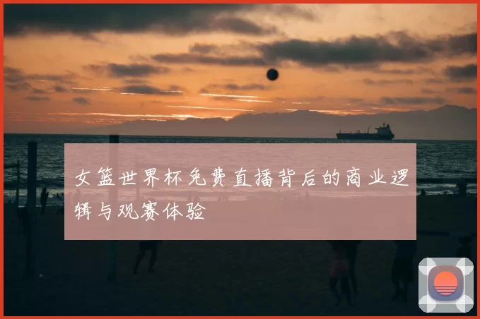 女篮世界杯免费直播背后的商业逻辑与观赛体验
