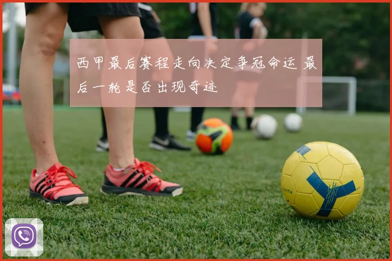 西甲最后赛程走向决定争冠命运 最后一轮是否出现奇迹