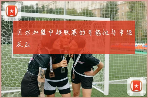 贝尔加盟中超联赛的可能性与市场反应