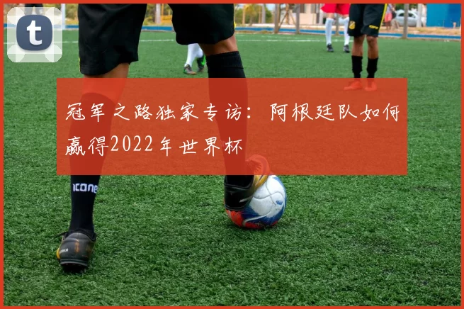 冠军之路独家专访：阿根廷队如何赢得2022年世界杯
