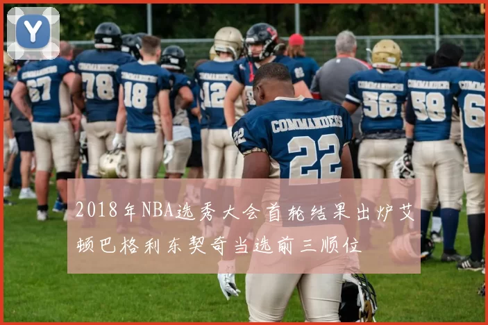 2018年NBA选秀大会首轮结果出炉艾顿巴格利东契奇当选前三顺位
