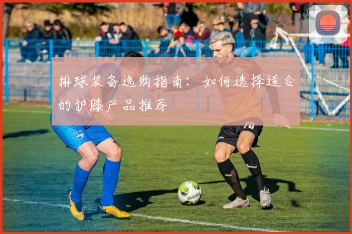 排球装备选购指南：如何选择适合的护膝产品推荐
