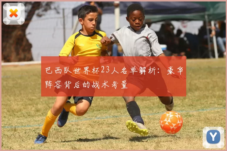巴西队世界杯23人名单解析:豪华阵容背后的战术考量