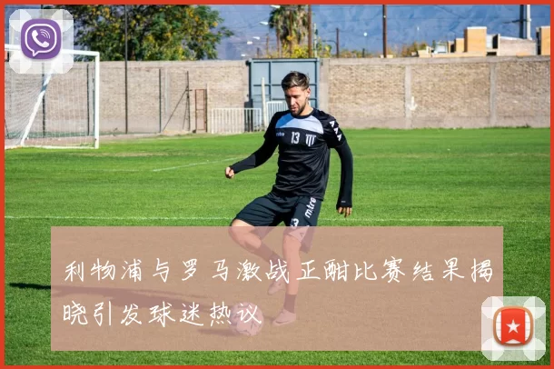 利物浦与罗马激战正酣比赛结果揭晓引发球迷热议