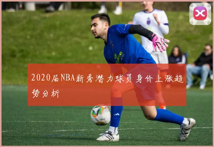 2020届NBA新秀潜力球员身价上涨趋势分析