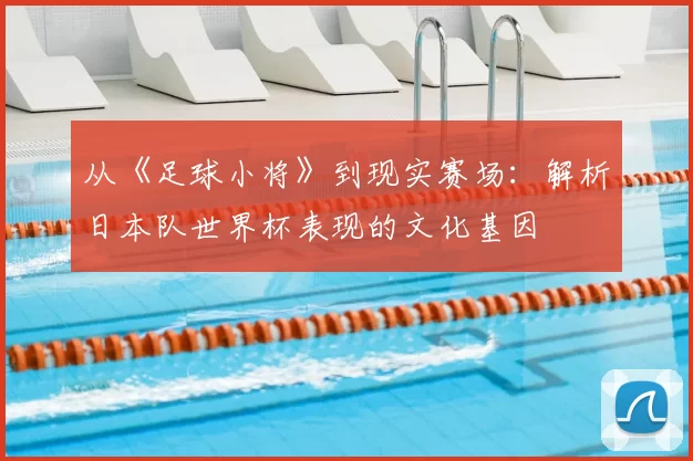 从《足球小将》到现实赛场:解析日本队世界杯表现的文化基因