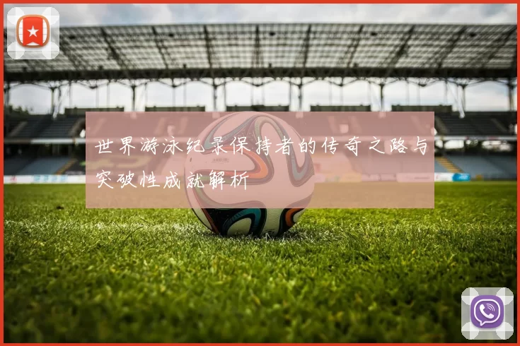 世界游泳纪录保持者的传奇之路与突破性成就解析