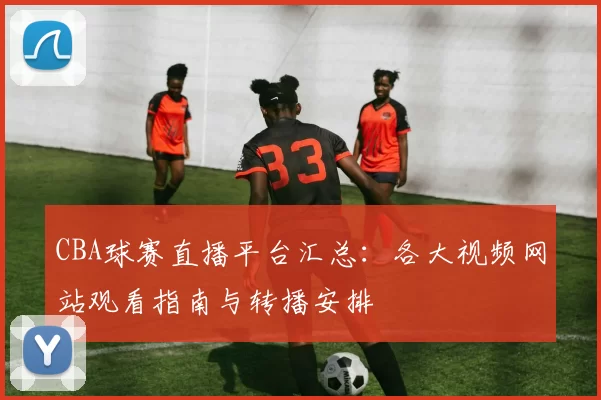 CBA球赛直播平台汇总:各大视频网站观看指南与转播安排