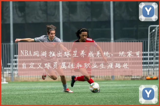 NBA网游推出球星养成系统,玩家可自定义球员属性和职业生涯路径